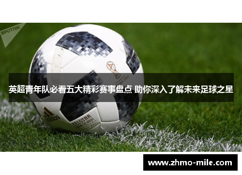 英超青年队必看五大精彩赛事盘点 助你深入了解未来足球之星 英超青年队必看五大精彩赛事盘点 助你深入了解未来足球之星
