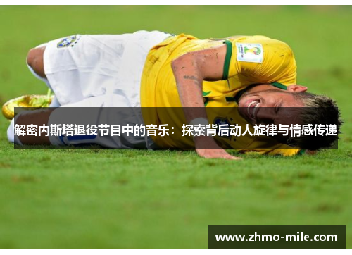 解密内斯塔退役节目中的音乐:探索背后动人旋律与情感传递 解密内斯塔退役节目中的音乐:探索背后动人旋律与情感传递