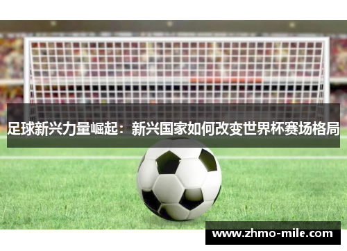 足球新兴力量崛起:新兴国家如何改变世界杯赛场格局 足球新兴力量崛起:新兴国家如何改变世界杯赛场格局
