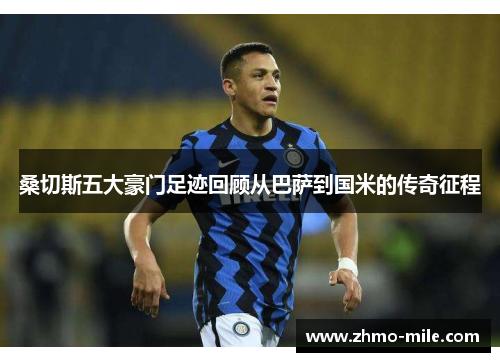 桑切斯五大豪门足迹回顾从巴萨到国米的传奇征程 桑切斯五大豪门足迹回顾从巴萨到国米的传奇征程
