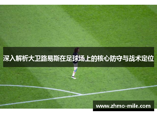 深入解析大卫路易斯在足球场上的核心防守与战术定位 深入解析大卫路易斯在足球场上的核心防守与战术定位