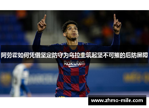 阿劳霍如何凭借坚定防守为乌拉圭筑起坚不可摧的后防屏障 阿劳霍如何凭借坚定防守为乌拉圭筑起坚不可摧的后防屏障