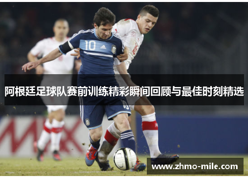 阿根廷足球队赛前训练精彩瞬间回顾与最佳时刻精选 阿根廷足球队赛前训练精彩瞬间回顾与最佳时刻精选