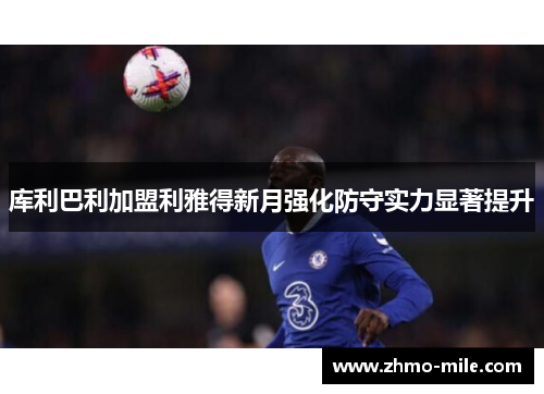 库利巴利加盟利雅得新月强化防守实力显著提升